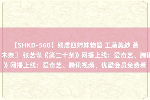 【SHKD-560】残虐四姉妹物語 工藤美紗 蒼井さくら 中谷美結 佐々木奈々 张艺谋《第二十条》网播上线：爱奇艺、腾讯视频、优酷会员免费看