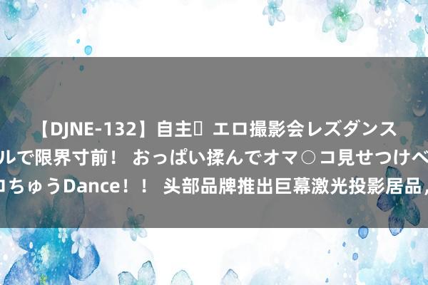 【DJNE-132】自主・エロ撮影会レズダンス 透け透けベビードールで限界寸前！ おっぱい揉んでオマ○コ見せつけベロちゅうDance！！ 头部品牌推出巨幕激光投影居品，智能投影迎发展新驱能源