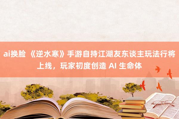 ai换脸 《逆水寒》手游自持江湖友东谈主玩法行将上线，玩家初度创造 AI 生命体