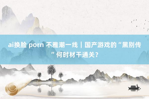 ai换脸 porn 不雅潮一线｜国产游戏的“黑别传”何时材干通关？