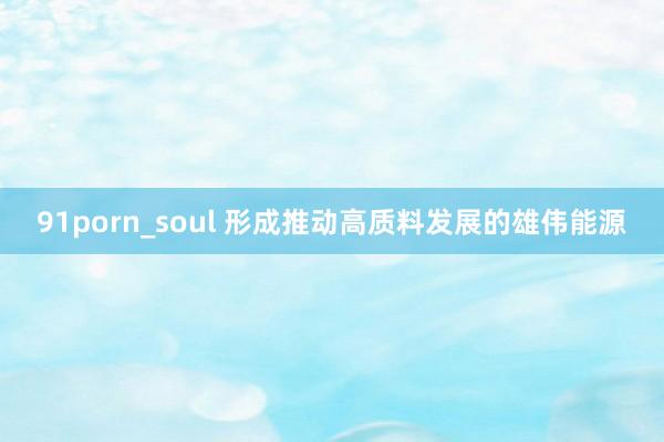 91porn_soul 形成推动高质料发展的雄伟能源