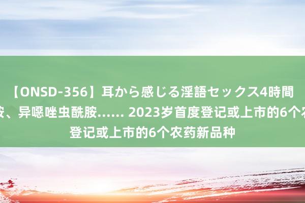 【ONSD-356】耳から感じる淫語セックス4時間 嗪虫唑酰胺、异噁唑虫酰胺...... 2023岁首度登记或上市的6个农药新品种