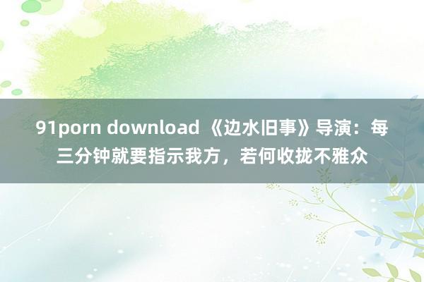 91porn download 《边水旧事》导演：每三分钟就要指示我方，若何收拢不雅众