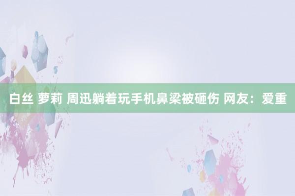 白丝 萝莉 周迅躺着玩手机鼻梁被砸伤 网友：爱重