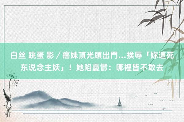 白丝 跳蛋 影／癌妹頂光頭出門...挨辱「妳這死东说念主妖」！　她陷憂鬱：哪裡皆不敢去