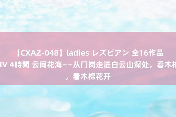 【CXAZ-048】ladies レズビアン 全16作品 PartIV 4時間 云间花海——从门岗走进白云山深处，看木棉花开