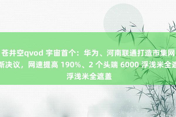 苍井空qvod 宇宙首个：华为、河南联通打造市集网络新决议，网速提高 190%、2 个头端 6000 浮浅米全遮盖