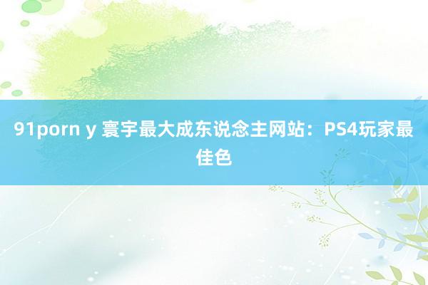 91porn y 寰宇最大成东说念主网站：PS4玩家最佳色