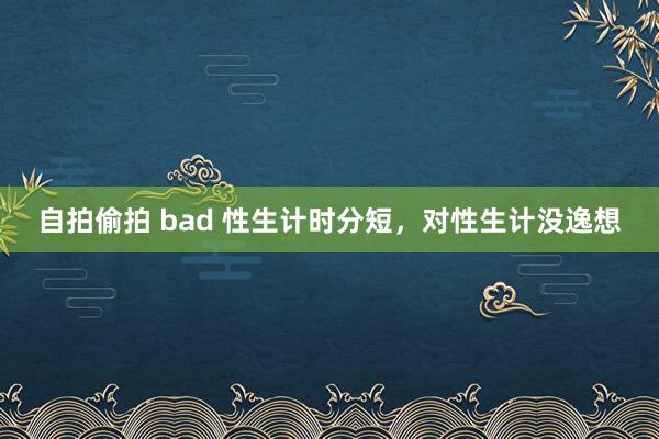 自拍偷拍 bad 性生计时分短，对性生计没逸想