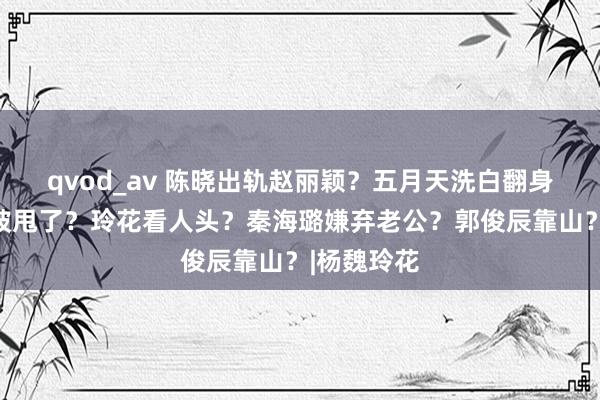 qvod_av 陈晓出轨赵丽颖？五月天洗白翻身？孟子义被甩了？玲花看人头？秦海璐嫌弃老公？郭俊辰靠山？|杨魏玲花