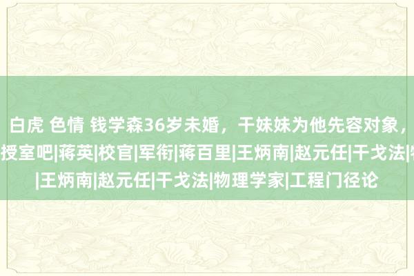 白虎 色情 钱学森36岁未婚，干妹妹为他先容对象，他却说：要不你跟我授室吧|蒋英|校官|军衔|蒋百里|王炳南|赵元任|干戈法|物理学家|工程门径论