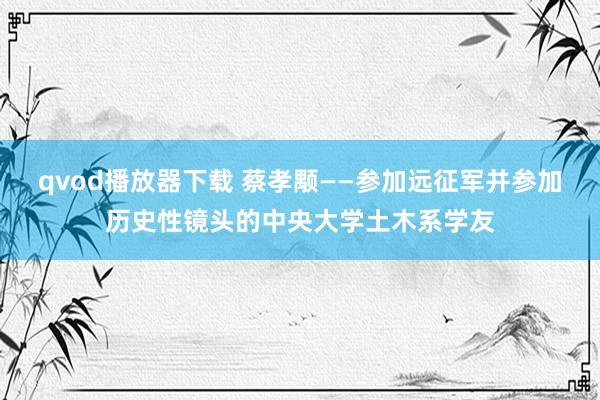 qvod播放器下载 蔡孝颙——参加远征军并参加历史性镜头的中央大学土木系学友