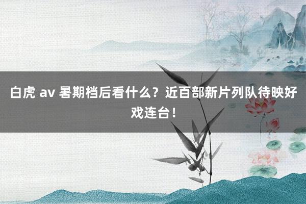 白虎 av 暑期档后看什么？近百部新片列队待映好戏连台！