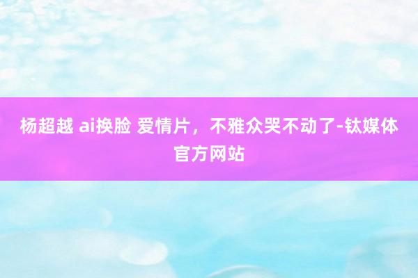 杨超越 ai换脸 爱情片，不雅众哭不动了-钛媒体官方网站