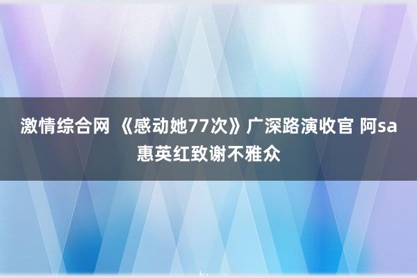 激情综合网 《感动她77次》广深路演收官 阿sa惠英红致谢不雅众