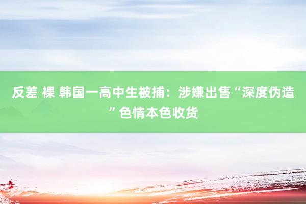 反差 裸 韩国一高中生被捕：涉嫌出售“深度伪造”色情本色收货