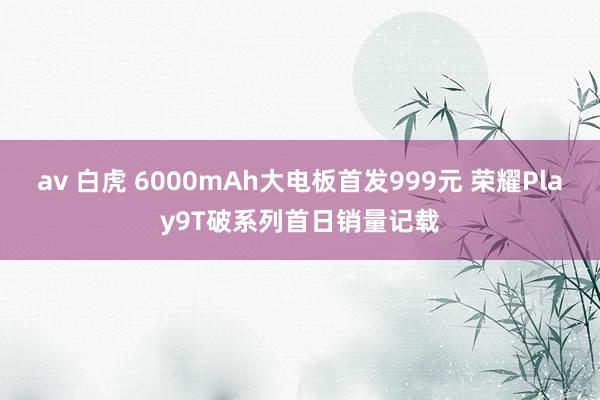 av 白虎 6000mAh大电板首发999元 荣耀Play9T破系列首日销量记载