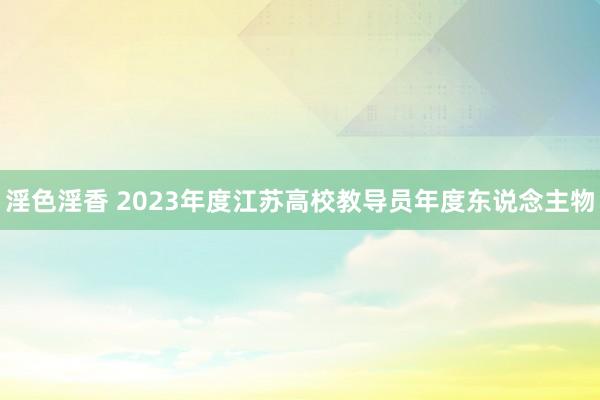 淫色淫香 2023年度江苏高校教导员年度东说念主物