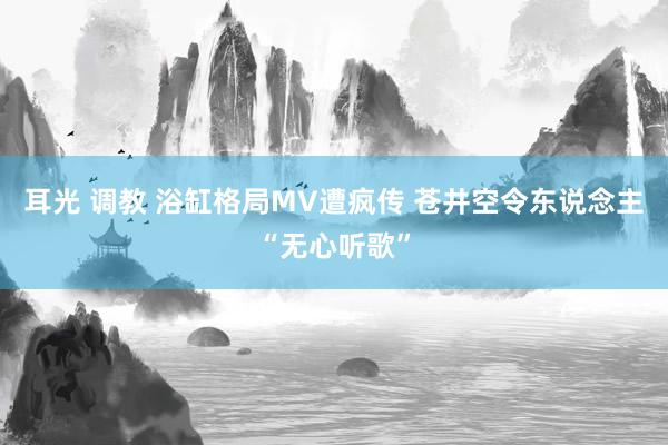 耳光 调教 浴缸格局MV遭疯传 苍井空令东说念主“无心听歌”