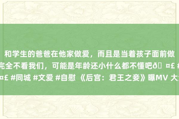 和学生的爸爸在他家做爱，而且是当着孩子面前做爱，太刺激了，孩子完全不看我们，可能是年龄还小什么都不懂吧🤣 #同城 #文爱 #自慰 《后宫：君王之妾》曝MV 大法式预报片裸背激情