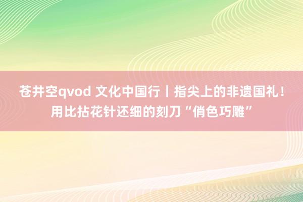 苍井空qvod 文化中国行丨指尖上的非遗国礼！用比拈花针还细的刻刀“俏色巧雕”