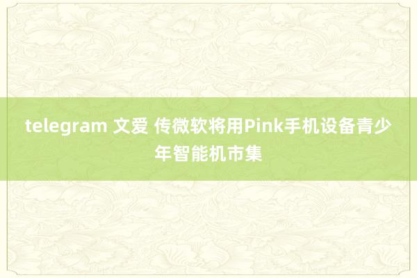 telegram 文爱 传微软将用Pink手机设备青少年智能机市集