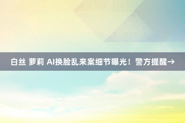 白丝 萝莉 AI换脸乱来案细节曝光！警方提醒→