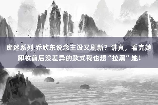 痴迷系列 乔欣东说念主设又刷新？讲真，看完她卸妆前后没差异的款式我也想“拉黑”她！