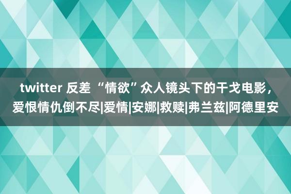 twitter 反差 “情欲”众人镜头下的干戈电影，爱恨情仇倒不尽|爱情|安娜|救赎|弗兰兹|阿德里安