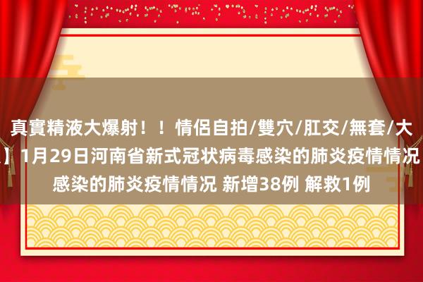 真實精液大爆射！！情侶自拍/雙穴/肛交/無套/大量噴精 【最新通报】1月29日河南省新式冠状病毒感染的肺炎疫情情况 新增38例 解救1例