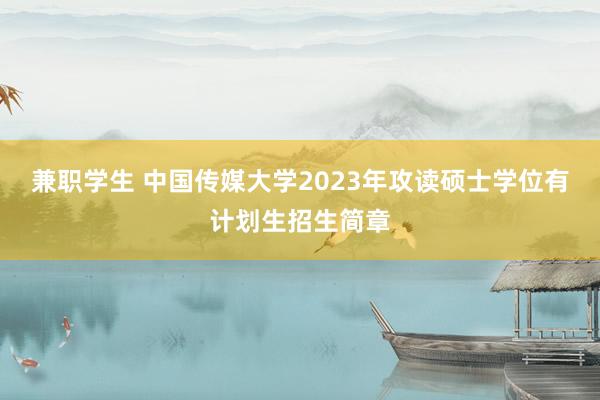 兼职学生 中国传媒大学2023年攻读硕士学位有计划生招生简章