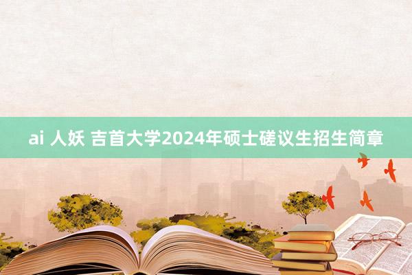 ai 人妖 吉首大学2024年硕士磋议生招生简章