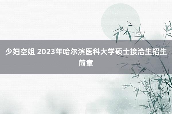 少妇空姐 2023年哈尔滨医科大学硕士接洽生招生简章