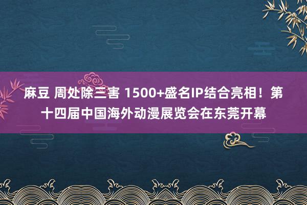 麻豆 周处除三害 1500+盛名IP结合亮相！第十四届中国海外动漫展览会在东莞开幕