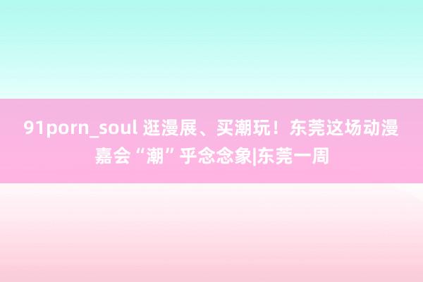 91porn_soul 逛漫展、买潮玩！东莞这场动漫嘉会“潮”乎念念象|东莞一周