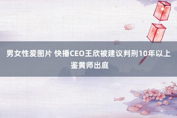 男女性爱图片 快播CEO王欣被建议判刑10年以上 鉴黄师出庭