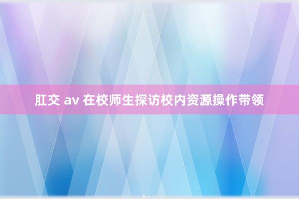 肛交 av 在校师生探访校内资源操作带领