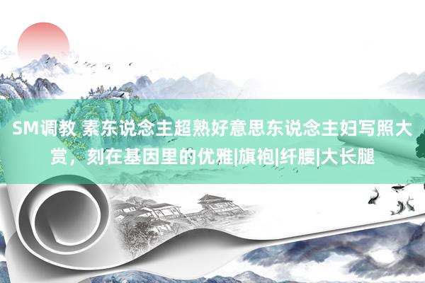 SM调教 素东说念主超熟好意思东说念主妇写照大赏，刻在基因里的优雅|旗袍|纤腰|大长腿