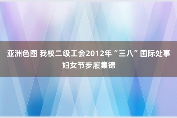 亚洲色图 我校二级工会2012年“三八”国际处事妇女节步履集锦