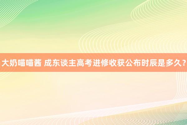 大奶喵喵酱 成东谈主高考进修收获公布时辰是多久？